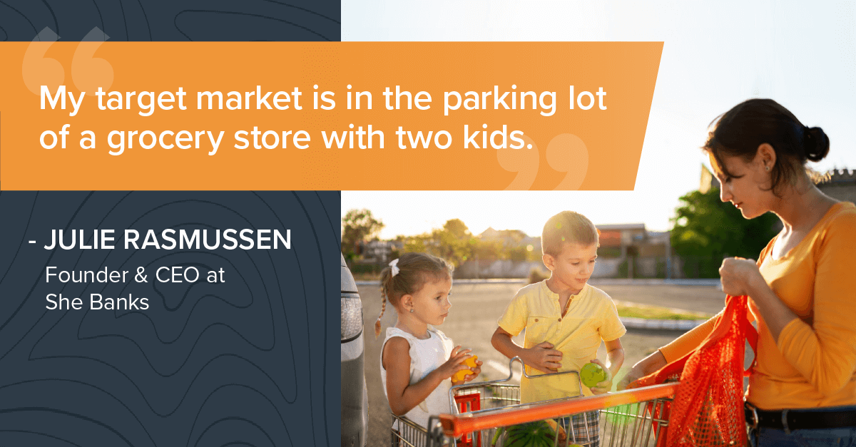 My target market is in the parking lot of a grocery store with two kids. JULIE RASMUSSEN Founder & CEO at She Banks